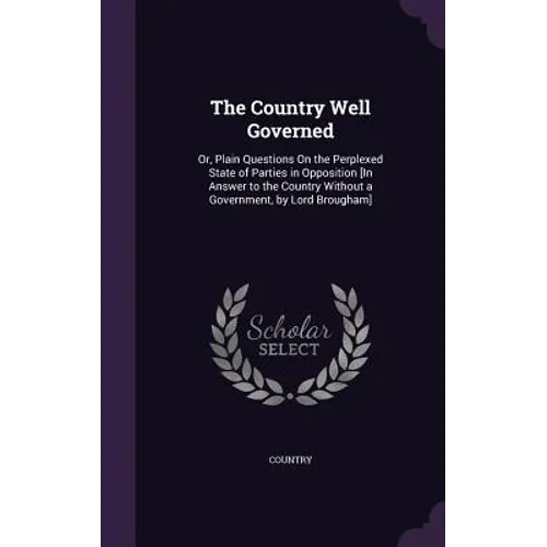 The Country Well Governed: Or, Plain Questions On the Perplexed State of Parties in Opposition [In Answer to the Country Without a Government, by Lord
