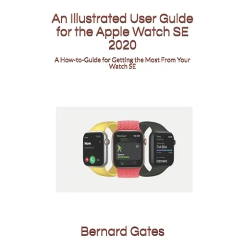 An Illustrated User Guide for the Apple Watch SE 2020: A How-to-Guide for Getting the Most From Your Watch SE