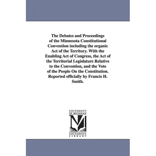 The Debates and Proceedings of the Minnesota Constitutional Convention including the organic Act of the Territory. With the Enabling Act of Congress,