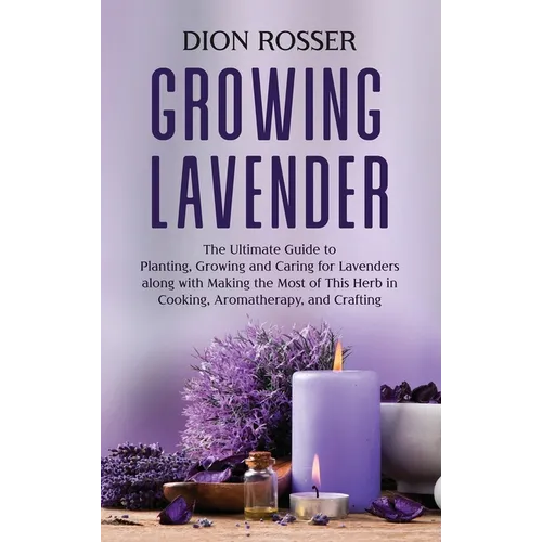 Growing Lavender: The Ultimate Guide to Planting, Growing and Caring for Lavenders along with Making the Most of This Herb in Cooking, Aromatherapy, a