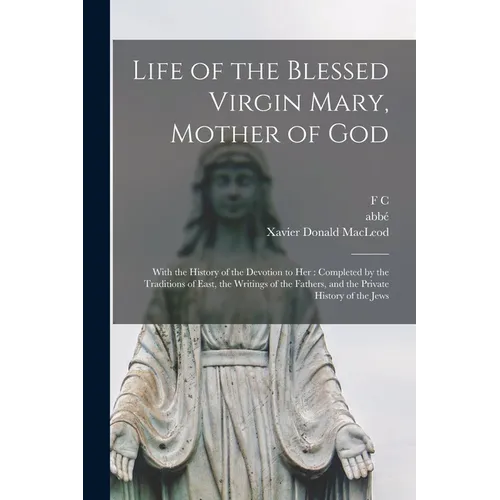 Life of the Blessed Virgin Mary, Mother of God: With the History of the Devotion to her: Completed by the Traditions of East, the Writings of the Fath