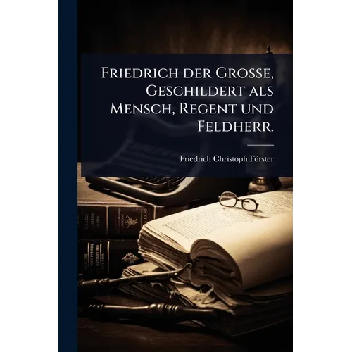 Friedrich der Große, Geschildert als Mensch, Regent und Feldherr.
