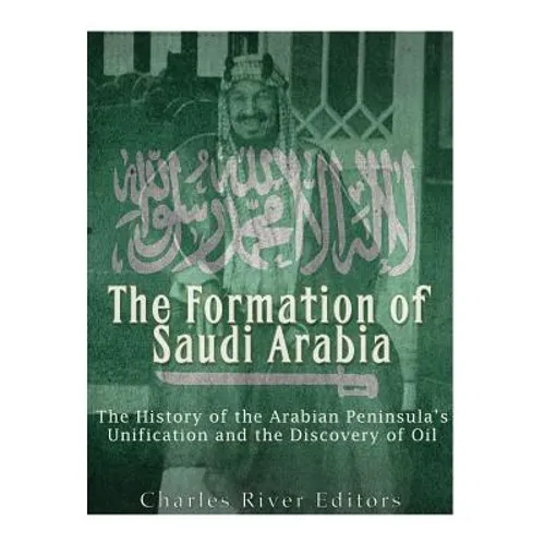 The Formation of Saudi Arabia: The History of the Arabian Peninsula's Unification and the Discovery of Oil