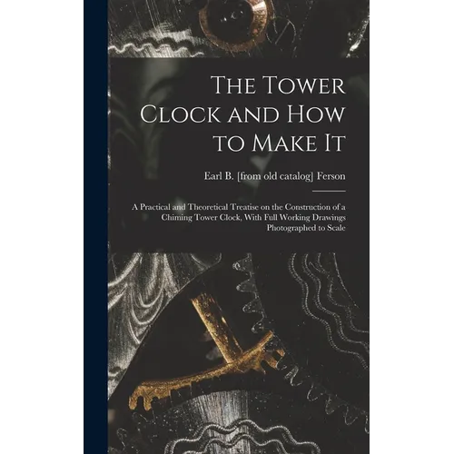 The Tower Clock and how to Make it; a Practical and Theoretical Treatise on the Construction of a Chiming Tower Clock, With Full Working Drawings Phot