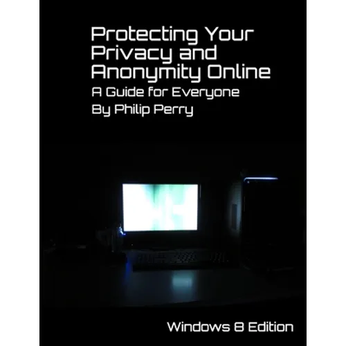 Protecting Your Privacy and Anonymity Online: A Guide For Everyone (Windows 8 Edition)