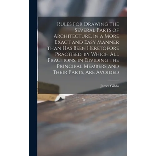 Rules for Drawing the Several Parts of Architecture, in a More Exact and Easy Manner Than Has Been Heretofore Practised, by Which All Fractions, in Di