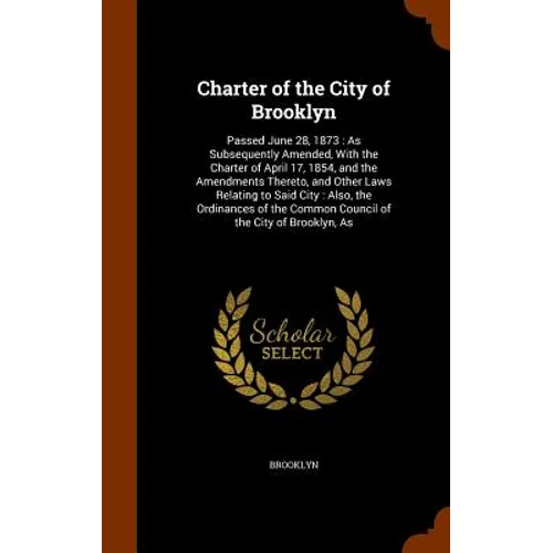 Charter of the City of Brooklyn: Passed June 28, 1873: As Subsequently Amended, With the Charter of April 17, 1854, and the Amendments Thereto, and Ot