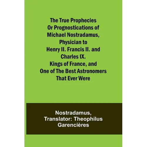 The true prophecies or prognostications of Michael Nostradamus, physician to Henry II. Francis II. and Charles IX. Kings of France, and one of the bes