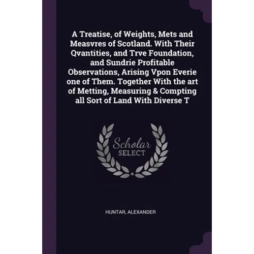 A Treatise, of Weights, Mets and Measvres of Scotland. With Their Qvantities, and Trve Foundation, and Sundrie Profitable Observations, Arising Vpon E