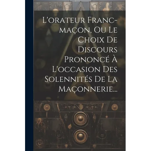 L'orateur Franc-maçon, Ou Le Choix De Discours Prononcé À L'occasion Des Solennités De La Maçonnerie...