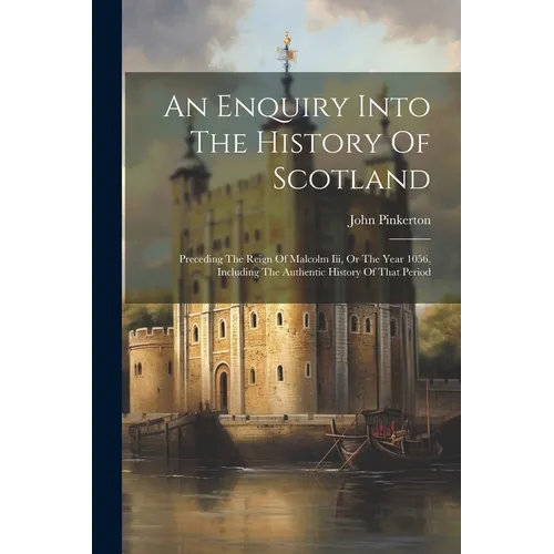An Enquiry Into The History Of Scotland: Preceding The Reign Of Malcolm Iii, Or The Year 1056, Including The Authentic History Of That Period