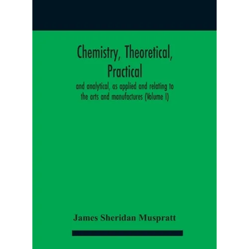 Chemistry, theoretical, practical, and analytical, as applied and relating to the arts and manufactures (Volume I)