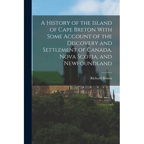 A History of the Island of Cape Breton With Some Account of the Discovery and Settlement of Canada, Nova Scotia, and Newfoundland