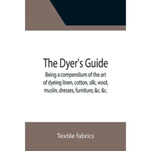 The Dyer's Guide Being a compendium of the art of dyeing linen, cotton, silk, wool, muslin, dresses, furniture, &c. &c.; with the method of scouring w