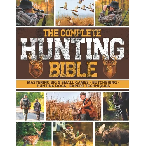 The Complete Hunting Bible: The Ultimate Guide to Becoming an Expert Hunter Master Big & Small Game, Hunting Techniques, Essential Equipment, Laws & R