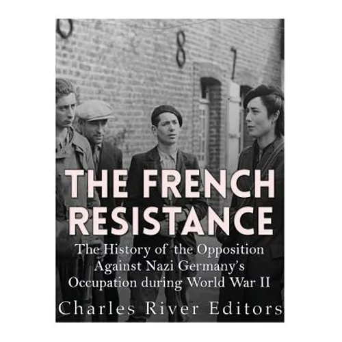 The French Resistance: The History of the Opposition Against Nazi Germany's Occupation of France during World War II