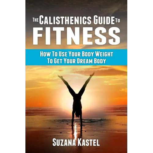 The Calisthenics Guide To Fitness: How To Use Your Body Weight To Get Your Dream Body