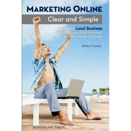 Marketing Online, Clear and Simple: How Any Local Business Can Harness the Internet to Create More Income