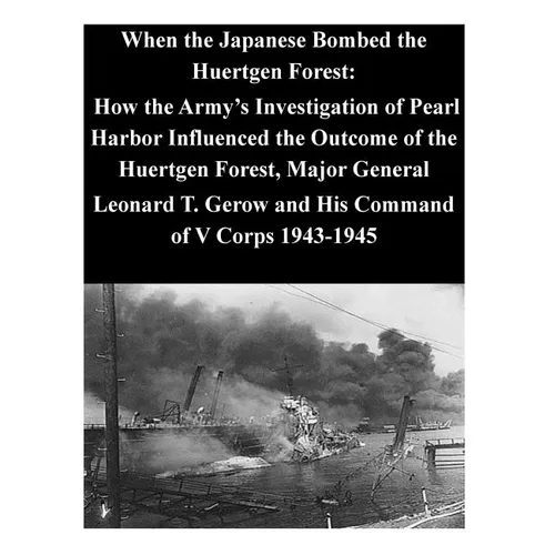 When the Japanese Bombed the Huertgen Forest: How the Army's Investigation of Pearl Harbor Influenced the Outcome of the Huertgen Forest, Major Genera