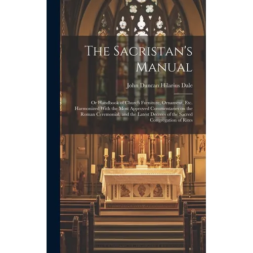 The Sacristan's Manual: or Handbook of Church Furniture, Ornament, Etc. Harmonized With the Most Approved Commentaries on the Roman Ceremonial