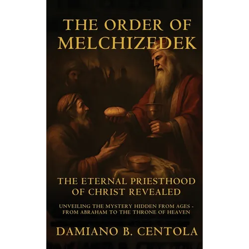 The Order Of Melchizedek: The Eternal Priesthood Of Christ Revealed: Unveiling The Mystery Hidden From Ages - From Abraham To The Throne Of Heaven