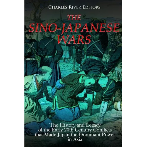 The Sino-Japanese Wars: The History and Legacy of the Early 20th Century Conflicts that Made Japan the Dominant Power in Asia