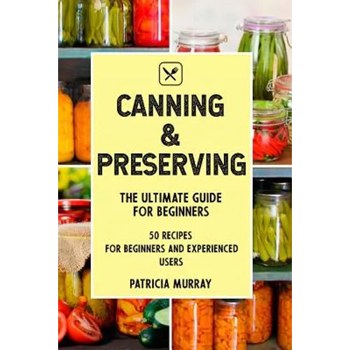 Canning and Preserving: the Ultimate Guide for Beginners (50 easy step-by-step recipes for beginners and experienced users)