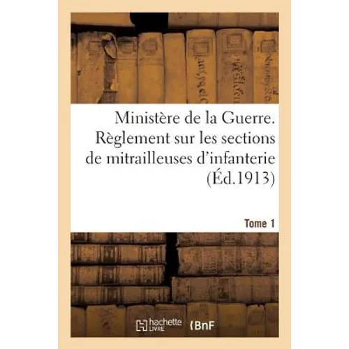 Ministère de la Guerre. Règlement Sur Les Sections de Mitrailleuses d'Infanterie Tome 1: Mitrailleuses Et Affûts Modèle 1907, Approuvé Par Le Ministre