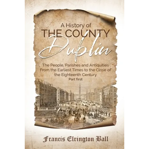 A History of the County Dublin: The People, Parishes and Antiquities From the Earliest Times to the Close of the Eighteenth Century (Part first)