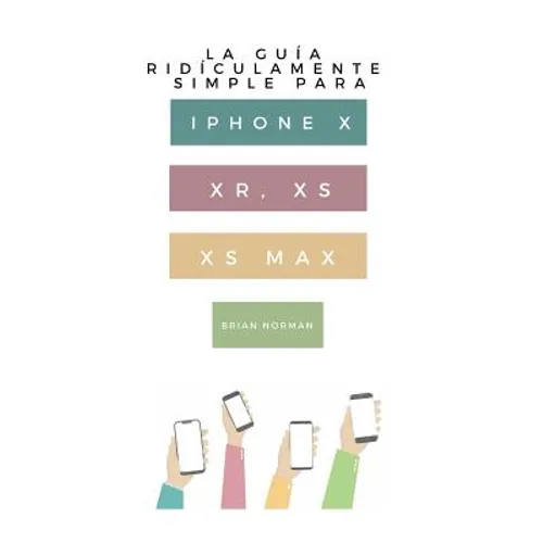 La Guía Ridículamente Simple Para iPhone X, Xr, Xs, XS Y Max: Una Guía Práctica Para Comen-Zar Con La Próxima Generación de iPhone E IOS 12