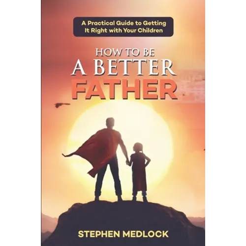 How to Be a Better Father: A Practical Guide to Getting It Right with Your Children