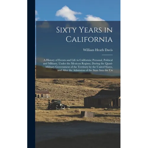 Sixty Years in California: A History of Events and Life in California; Personal, Political and Military, Under the Mexican Regime; During the Qua