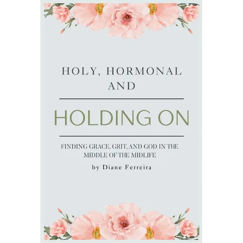 Holy, Hormonal, and Holding On: Finding Grace, Grit, and God in the Middle of the Midlife: Real Talk for Women of Faith Navigating Midlife, Menopause,