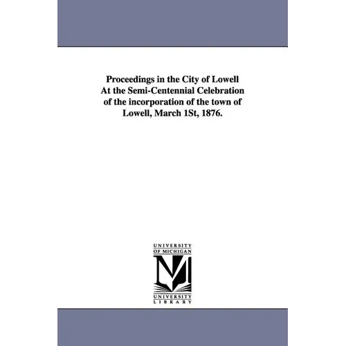 Proceedings in the City of Lowell at the Semi-Centennial Celebration of the Incorporation of the Town of Lowell, March 1st, 1876.