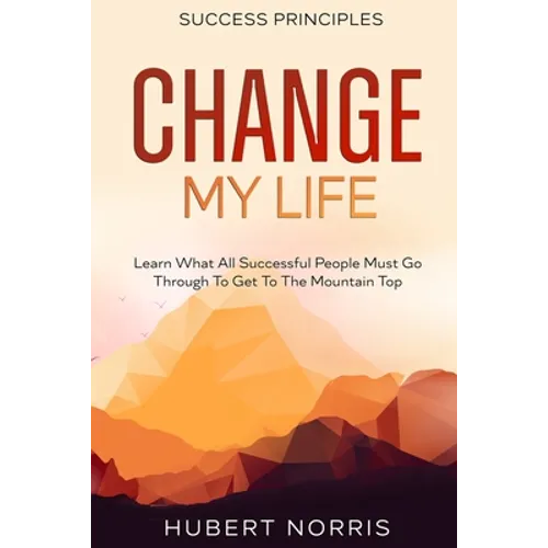 Success Principles: : Change My Life Subtitle: Learn What All Successful People Must Go Through To Get To The Mountain Top