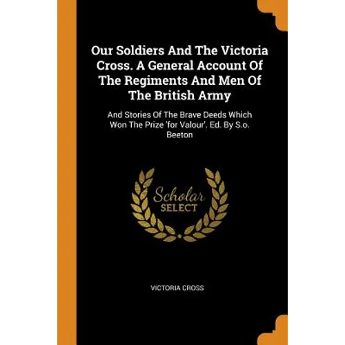Our Soldiers and the Victoria Cross. a General Account of the Regiments and Men of the British Army: And Stories of the Brave Deeds Which Won the Priz