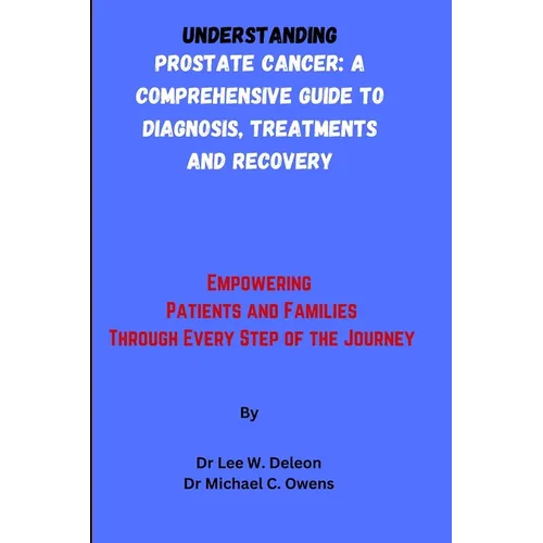 Understanding Prostate Cancer: A Comprehensive Guide to Diagnosis, Treatments and Recovery: Empowering Patients and Families Through Every Step of th
