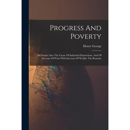 Progress And Poverty: An Inquiry Into The Cause Of Industrial Depressions, And Of Increase Of Want With Increase Of Wealth. The Remedy