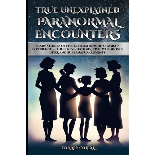 True Unexplained Paranormal Encounters: Scary Stories of Five Generations of a Family's Experiences--Angelic Visitations, Civil War Ghosts, UFOS, and