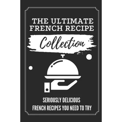 The Ultimate French Recipe Collection: Seriously Delicious French Recipes You Need To Try: French Home Cooking Book
