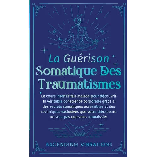 La Guérison Somatique des Traumatismes: Le Cours Intensif Fait Maison pour Découvrir la Véritable Conscience Corporelle grâce à des Secrets Somatiques