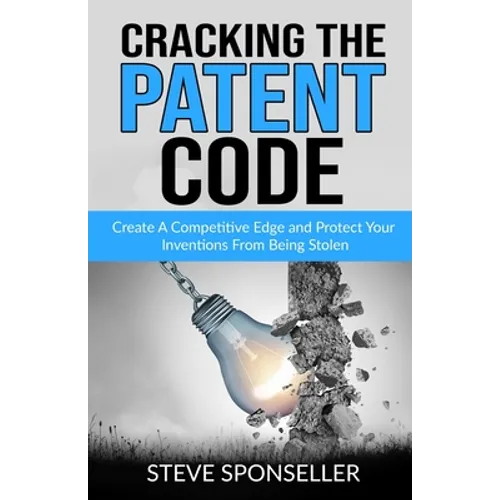 Cracking the Patent Code: Create A Competitive Edge and Protect Your Inventions From Being Stolen