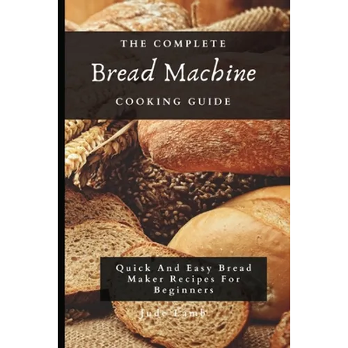 The Complete Bread Machine Cooking Guide: Quick And Easy Bread Maker Recipes For Beginners
