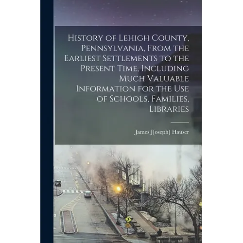 History of Lehigh County, Pennsylvania, From the Earliest Settlements to the Present Time, Including Much Valuable Information for the use of Schools,
