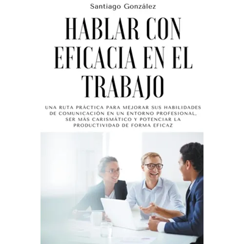 Hablar con eficacia en el trabajo: Una ruta práctica para mejorar sus habilidades de comunicación en un entorno profesional, ser más carismático y pot