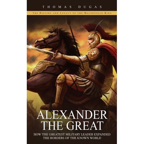 Alexander the Great: The History and Legacy of the Macedonian King (How the Greatest Military Leader Expanded the Borders of the Known World)