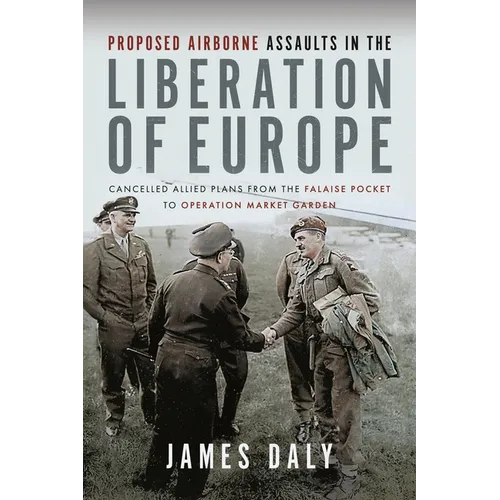 Proposed Airborne Assaults in the Liberation of Europe: Cancelled Allied Plans from the Falaise Pocket to Operation Market Garden