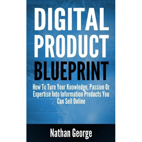 Digital Product Blueprint: How To Turn Your Knowledge, Passion Or Expertise Into Information Products You Can Sell Online