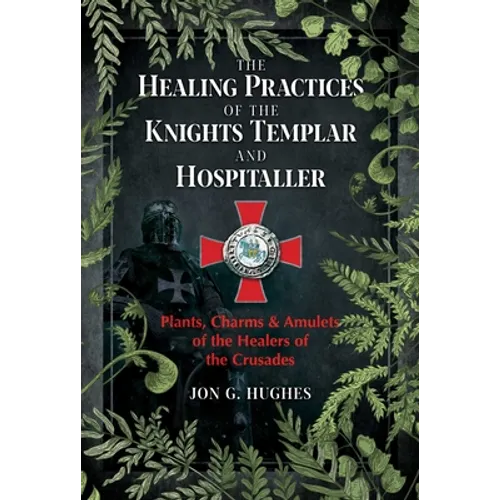 The Healing Practices of the Knights Templar and Hospitaller: Plants, Charms, and Amulets of the Healers of the Crusades