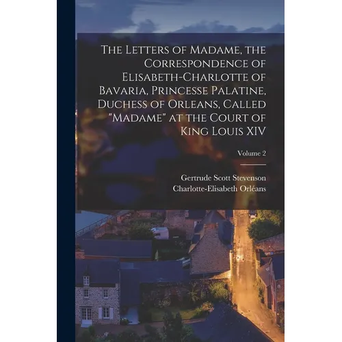 The Letters of Madame, the Correspondence of Elisabeth-Charlotte of Bavaria, Princesse Palatine, Duchess of Orleans, Called "Madame" at the Court of K